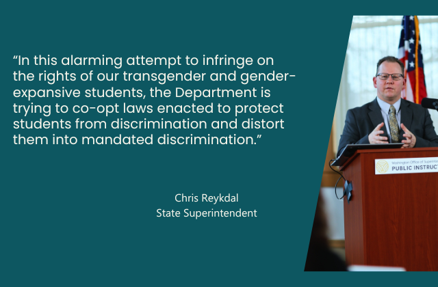 “In this alarming attempt to infringe on the rights of our transgender and gender-expansive students, the Department is trying to co-opt laws enacted to protect students from discrimination and distort them into mandated discrimination.” - quote from Superintendent Reykdal